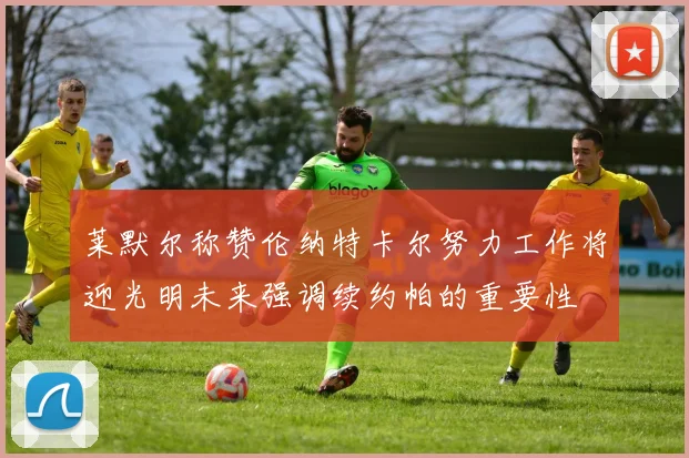 莱默尔称赞伦纳特卡尔努力工作将迎光明未来强调续约帕的重要性