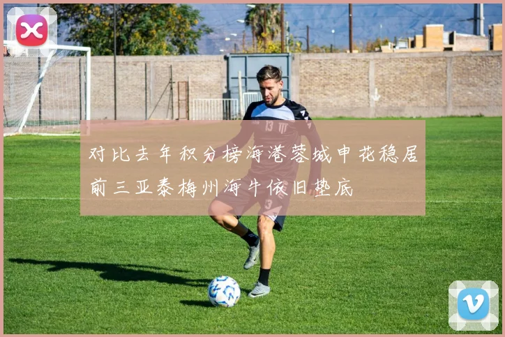 对比去年积分榜海港蓉城申花稳居前三亚泰梅州海牛依旧垫底