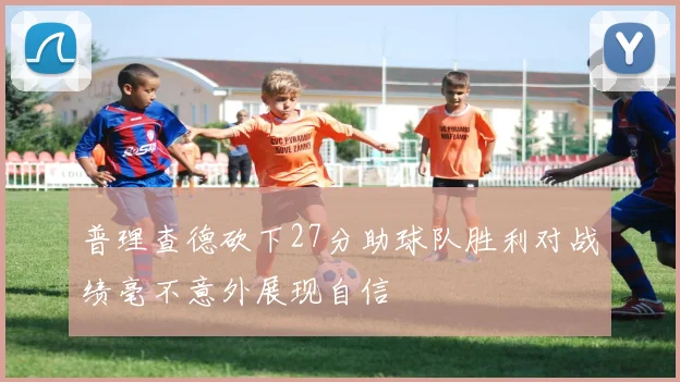普理查德砍下27分助球队胜利对战绩毫不意外展现自信