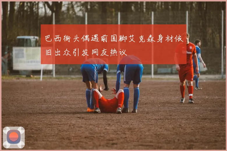 巴西街头偶遇前国脚艾克森身材依旧出众引发网友热议