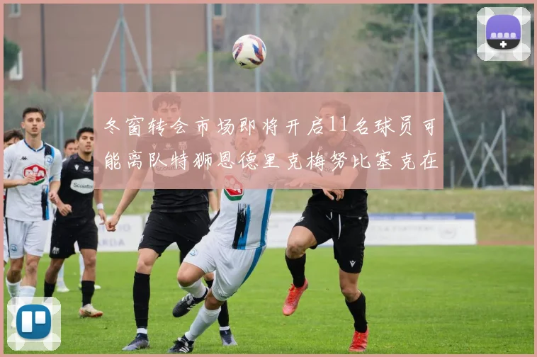 冬窗转会市场即将开启11名球员可能离队特狮恩德里克梅努比塞克在列