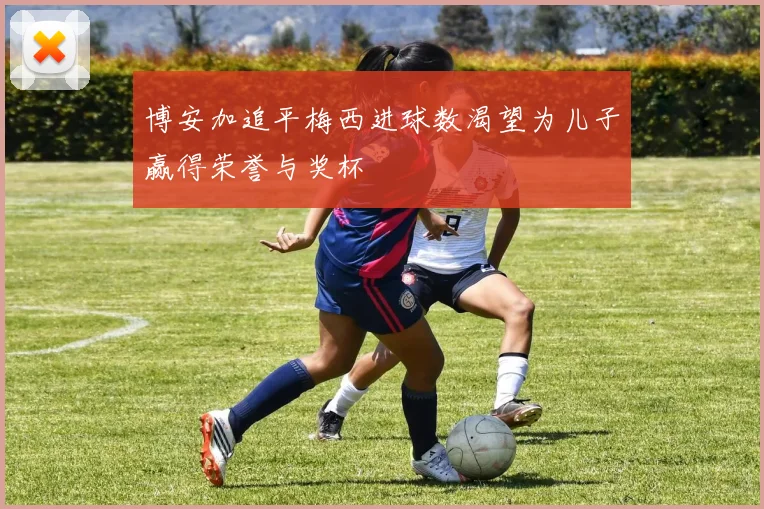 博安加追平梅西进球数渴望为儿子赢得荣誉与奖杯