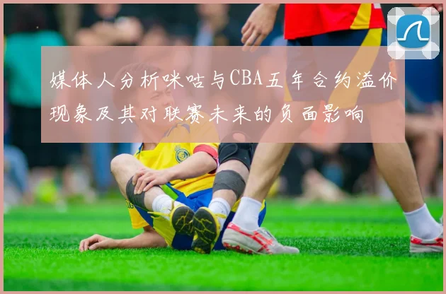 媒体人分析咪咕与CBA五年合约溢价现象及其对联赛未来的负面影响