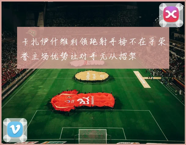 卡扎伊什维利领跑射手榜不在乎荣誉主场优势让对手无从招架