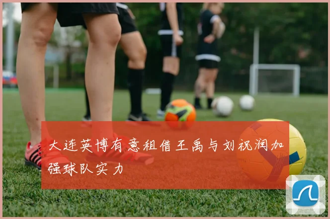 大连英博有意租借王禹与刘祝润加强球队实力
