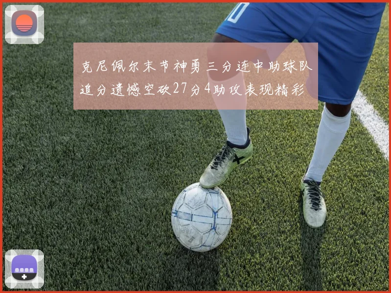 克尼佩尔末节神勇三分连中助球队追分遗憾空砍27分4助攻表现精彩