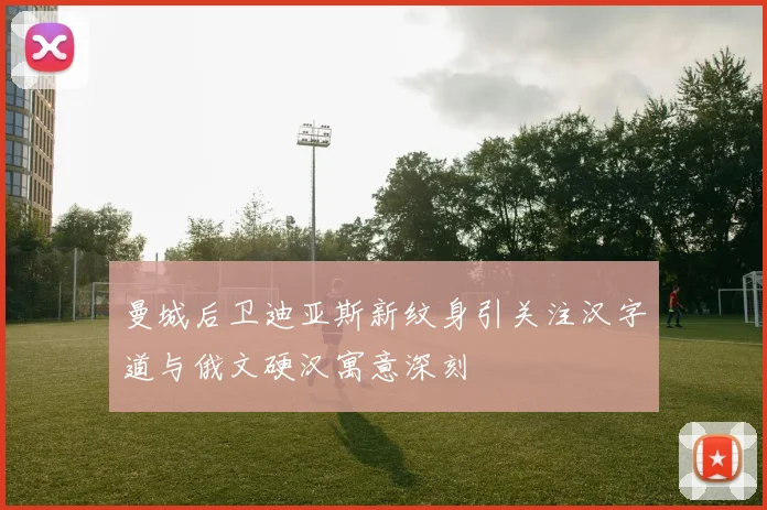曼城后卫迪亚斯新纹身引关注汉字道与俄文硬汉寓意深刻