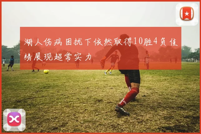 湖人伤病困扰下依然取得10胜4负佳绩展现超常实力