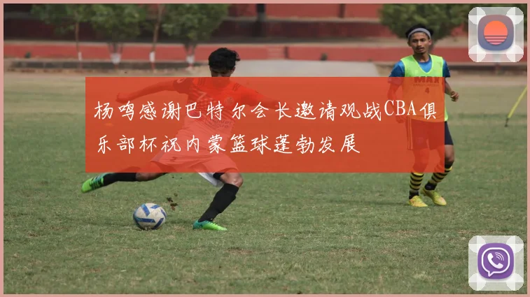 杨鸣感谢巴特尔会长邀请观战CBA俱乐部杯祝内蒙篮球蓬勃发展