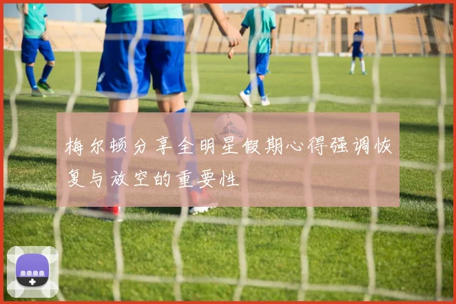 梅尔顿分享全明星假期心得强调恢复与放空的重要性