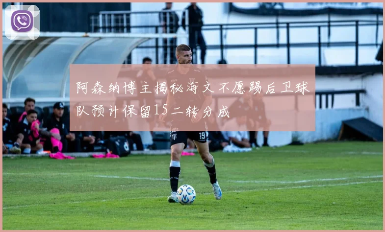 阿森纳博主揭秘海文不愿踢后卫球队预计保留15二转分成