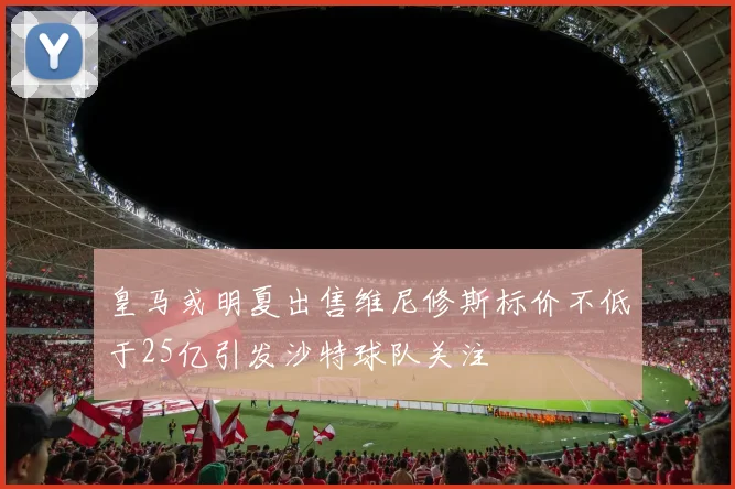 皇马或明夏出售维尼修斯标价不低于25亿引发沙特球队关注