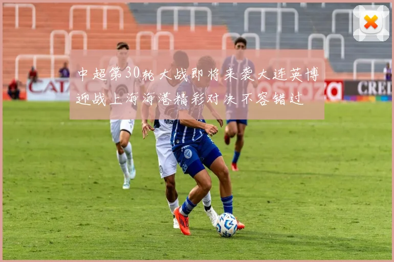 中超第30轮大战即将来袭大连英博迎战上海海港精彩对决不容错过