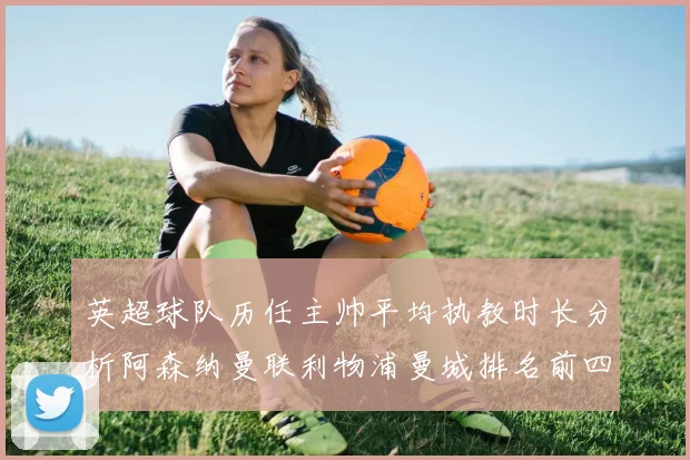 英超球队历任主帅平均执教时长分析阿森纳曼联利物浦曼城排名前四