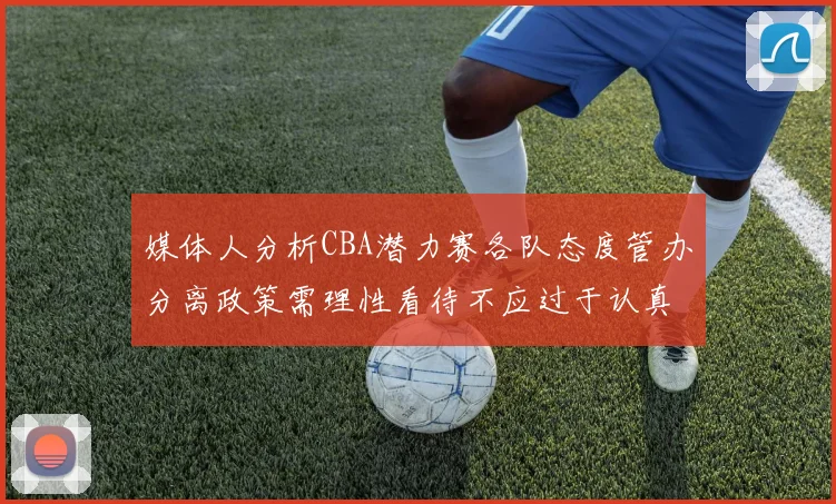 媒体人分析CBA潜力赛各队态度管办分离政策需理性看待不应过于认真
